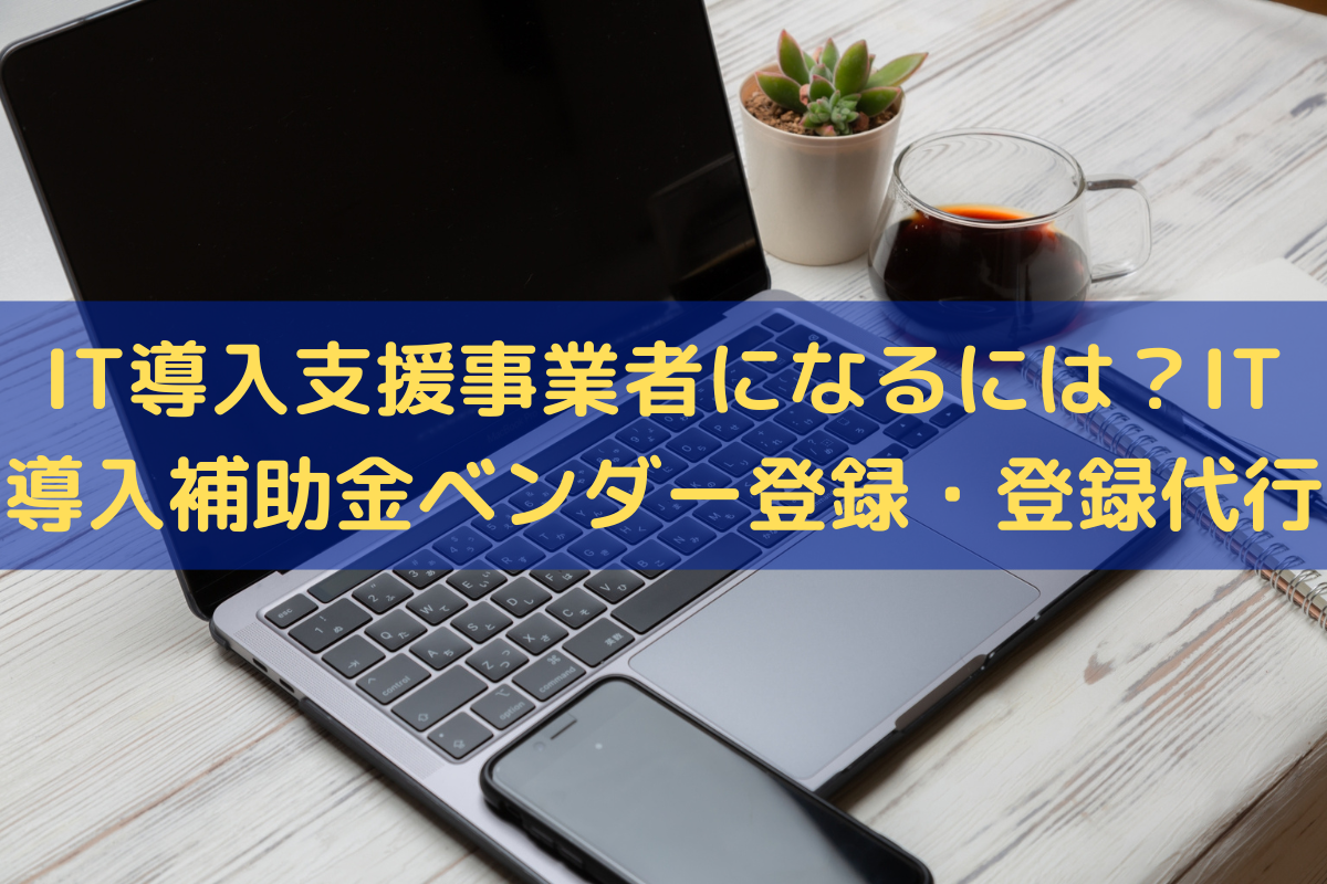 IT導入支援事業者になるには？IT導入補助金のベンダー登録・登録代行はお任せ！