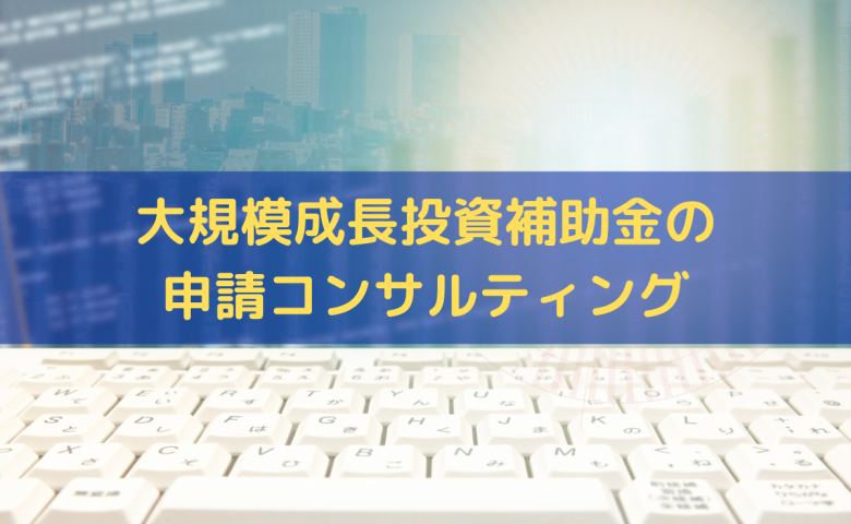 大規模成長投資補助金の申請コンサルティング