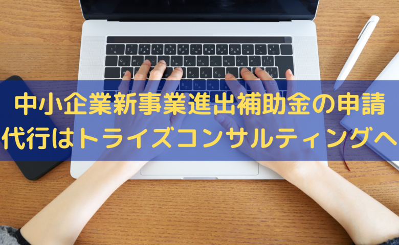 中小企業新事業進出補助金の申請代行はトライズコンサルティングへ