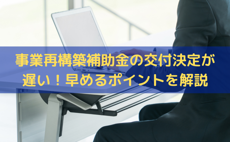 事業再構築補助金の交付申請後の交付決定が遅い！交付決定を早めるポイントを解説