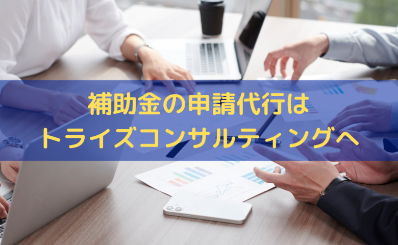 補助金の申請代行はトライズコンサルティングへお任せください