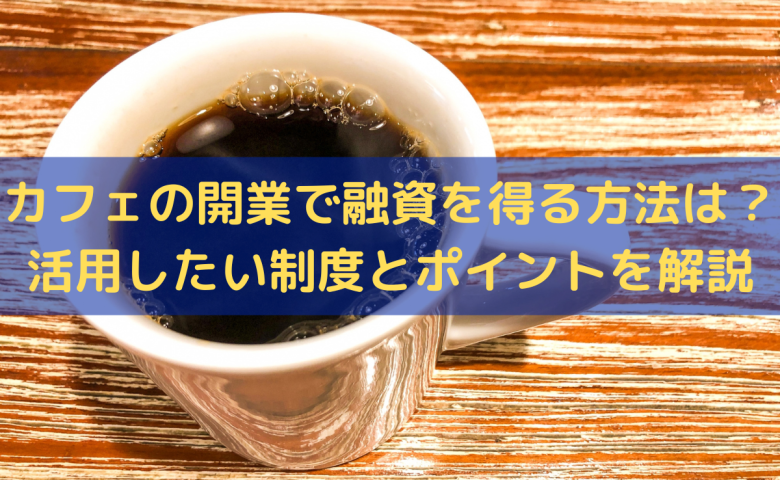 カフェの開業で融資を得る方法は？活用したい制度とポイントをわかりやすく解説
