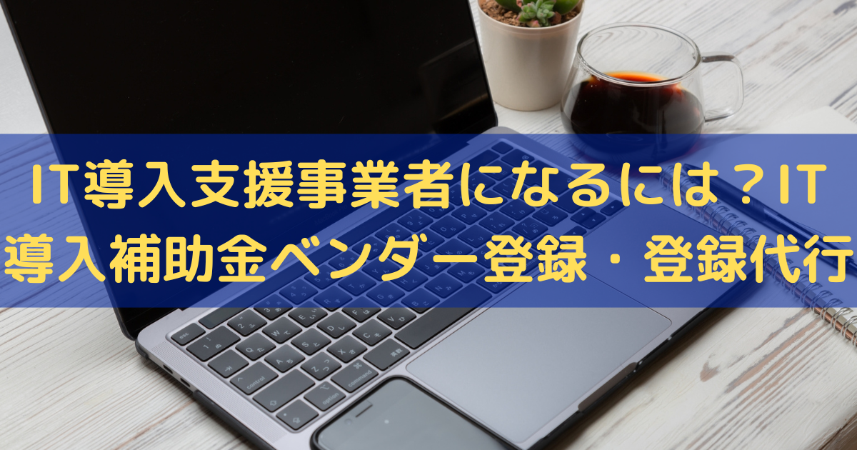 IT導入支援事業者になるには？IT導入補助金のベンダー登録・登録代行はお任せ！